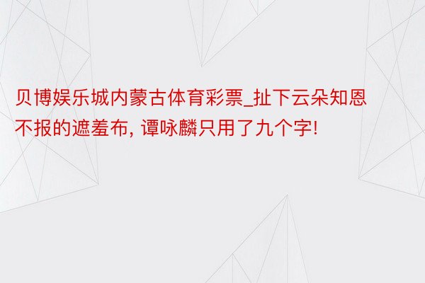 贝博娱乐城内蒙古体育彩票_扯下云朵知恩不报的遮羞布, 谭咏麟只用了九个字!