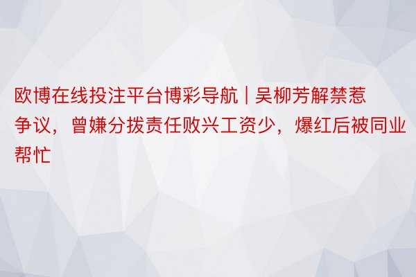 欧博在线投注平台博彩导航 | 吴柳芳解禁惹争议，曾嫌分拨责任败兴工资少，爆红后被同业帮忙