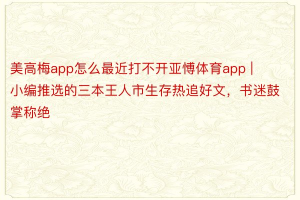 美高梅app怎么最近打不开亚愽体育app | 小编推选的三本王人市生存热追好文，书迷鼓掌称绝