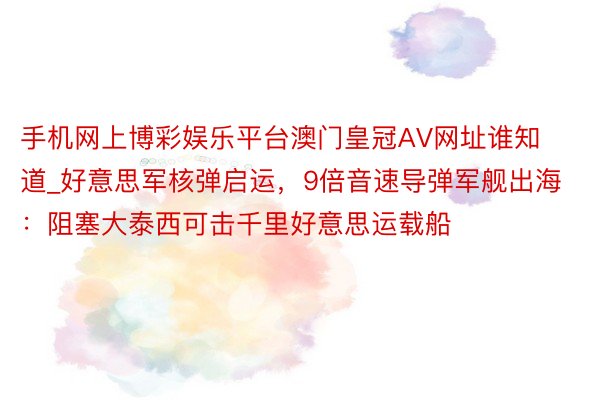 手机网上博彩娱乐平台澳门皇冠AV网址谁知道_好意思军核弹启运，9倍音速导弹军舰出海：阻塞大泰西可击千里好意思运载船