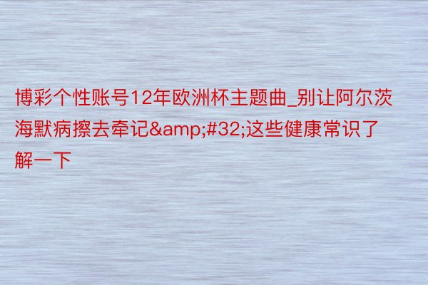 博彩个性账号12年欧洲杯主题曲_别让阿尔茨海默病擦去牵记&#32;这些健康常识了解一下