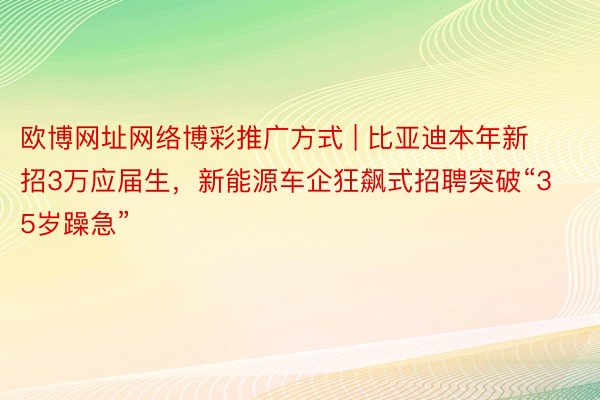 欧博网址网络博彩推广方式 | 比亚迪本年新招3万应届生，新能源车企狂飙式招聘突破“35岁躁急”