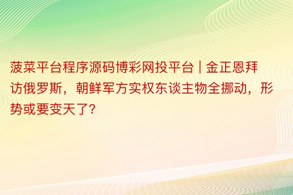 菠菜平台程序源码博彩网投平台 | 金正恩拜访俄罗斯，朝鲜军方实权东谈主物全挪动，形势或要变天了？