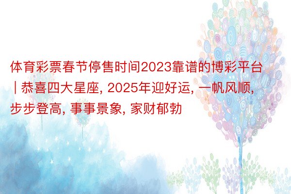 体育彩票春节停售时间2023靠谱的博彩平台 | 恭喜四大星座, 2025年迎好运, 一帆风顺, 步步登高, 事事景象, 家财郁勃