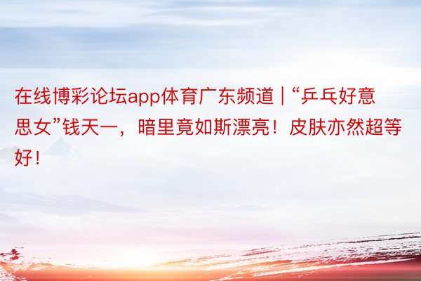 在线博彩论坛app体育广东频道 | “乒乓好意思女”钱天一，暗里竟如斯漂亮！皮肤亦然超等好！