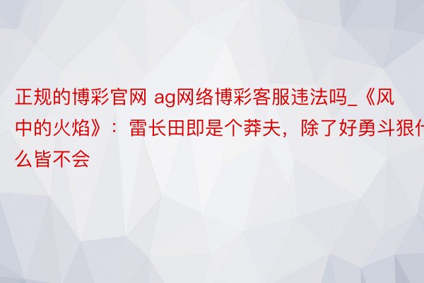 正规的博彩官网 ag网络博彩客服违法吗_《风中的火焰》：雷长田即是个莽夫，除了好勇斗狠什么皆不会