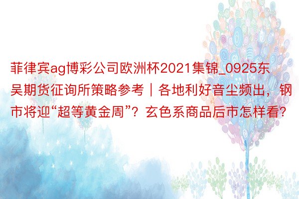 菲律宾ag博彩公司欧洲杯2021集锦_0925东吴期货征询所策略参考｜各地利好音尘频出，钢市将迎“超等黄金周”？玄色系商品后市怎样看？