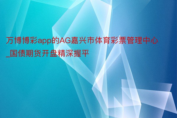 万博博彩app的AG嘉兴市体育彩票管理中心_国债期货开盘精深握平