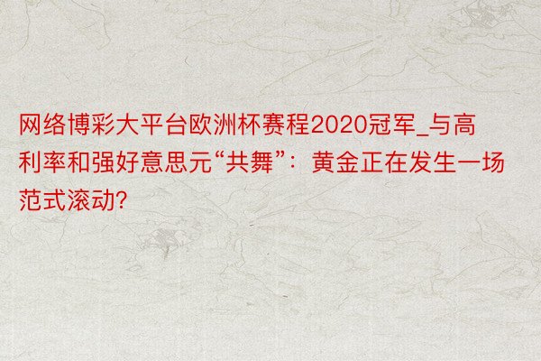 网络博彩大平台欧洲杯赛程2020冠军_与高利率和强好意思元“共舞”：黄金正在发生一场范式滚动？