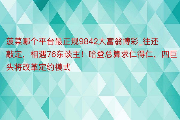 菠菜哪个平台最正规9842大富翁博彩_往还敲定,相遇76东谈主!哈登总算求仁得仁,四巨头将改革定约模式