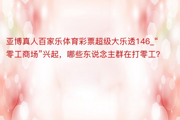 亚博真人百家乐体育彩票超级大乐透146_“零工商场”兴起,哪些东说念主群在打零工?