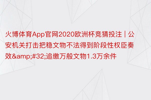 火博体育App官网2020欧洲杯竞猜投注 | 公安机关打击把稳文物不法得到阶段性权臣奏效 追缴万般文物1.3万余件
