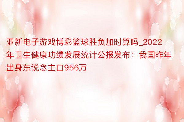 亚新电子游戏博彩篮球胜负加时算吗_2022年卫生健康功绩发展统计公报发布:我国昨年出身东说念主口956万